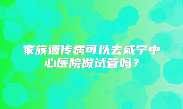 家族遗传病可以去咸宁中心医院做试管吗？