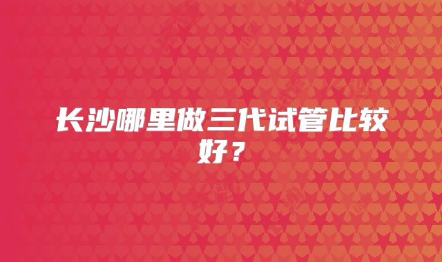 长沙哪里做三代试管比较好？