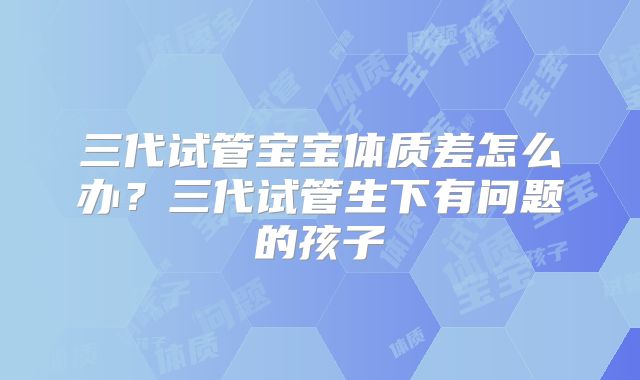 三代试管宝宝体质差怎么办？三代试管生下有问题的孩子