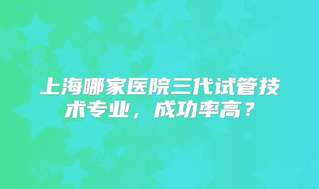 上海哪家医院三代试管技术专业，成功率高？