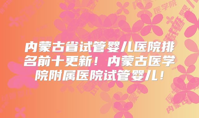 内蒙古省试管婴儿医院排名前十更新！内蒙古医学院附属医院试管婴儿！