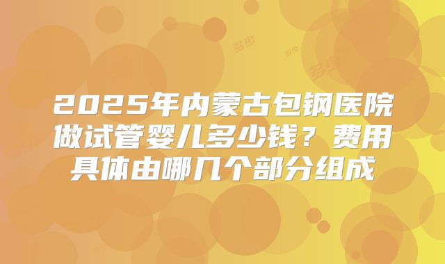 2025年内蒙古包钢医院做试管婴儿多少钱?费用具体由哪几个部分组成