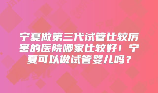 宁夏做第三代试管比较厉害的医院哪家比较好！宁夏可以做试管婴儿吗？