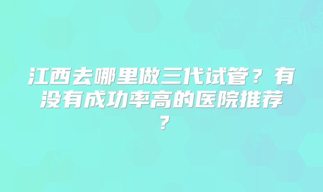 江西去哪里做三代试管？有没有成功率高的医院推荐？
