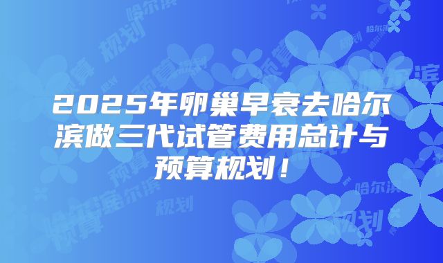 2025年卵巢早衰去哈尔滨做三代试管费用总计与预算规划!