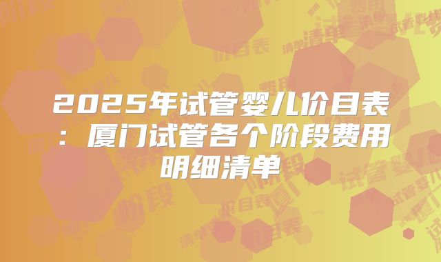 2025年试管婴儿价目表：厦门试管各个阶段费用明细清单