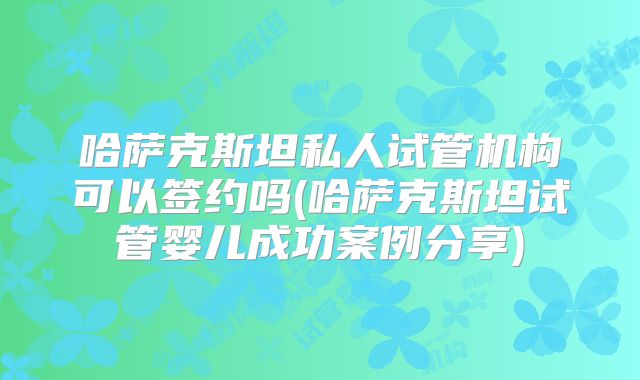 哈萨克斯坦私人试管机构可以签约吗(哈萨克斯坦试管婴儿成功案例分享)