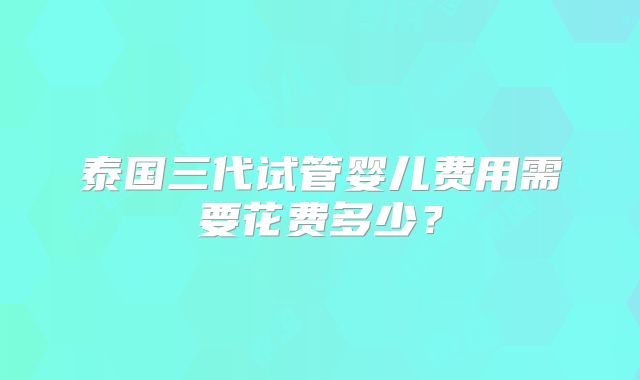 泰国三代试管婴儿费用需要花费多少？