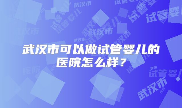 武汉市可以做试管婴儿的医院怎么样？