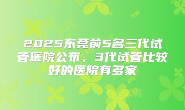 2025东莞前5名三代试管医院公布，3代试管比较好的医院有多家