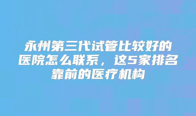 永州第三代试管比较好的医院怎么联系，这5家排名靠前的医疗机构