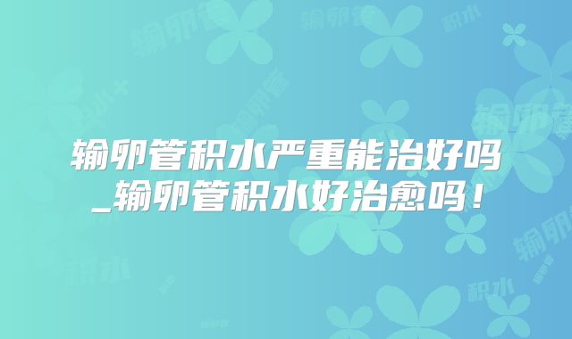 输卵管积水严重能治好吗_输卵管积水好治愈吗！