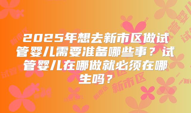 2025年想去新市区做试管婴儿需要准备哪些事？试管婴儿在哪做就必须在哪生吗？