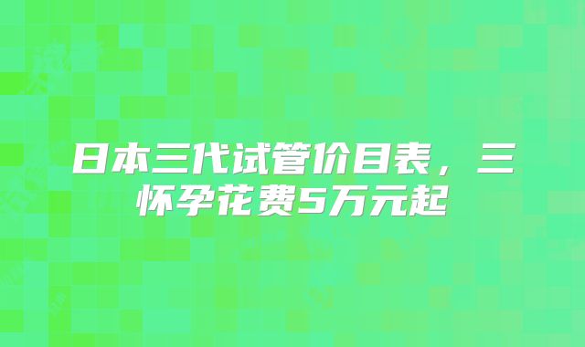日本三代试管价目表，三怀孕花费5万元起