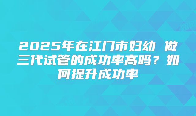 2025年在江门市妇幼 做三代试管的成功率高吗?如何提升成功率