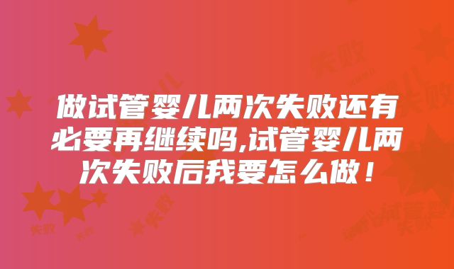 做试管婴儿两次失败还有必要再继续吗,试管婴儿两次失败后我要怎么做！