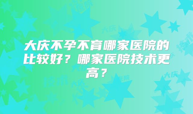 大庆不孕不育哪家医院的比较好?哪家医院技术更高?