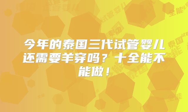 今年的泰国三代试管婴儿还需要羊穿吗？十全能不能做！