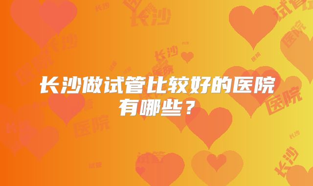 长沙做试管比较好的医院有哪些?