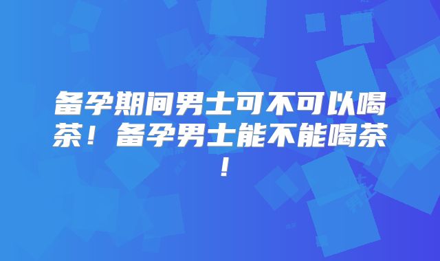 备孕期间男士可不可以喝茶！备孕男士能不能喝茶！