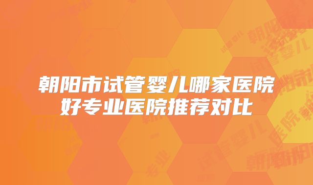 朝阳市试管婴儿哪家医院好专业医院推荐对比