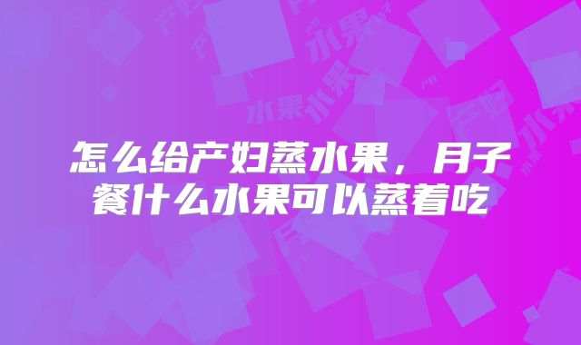 怎么给产妇蒸水果,月子餐什么水果可以蒸着吃