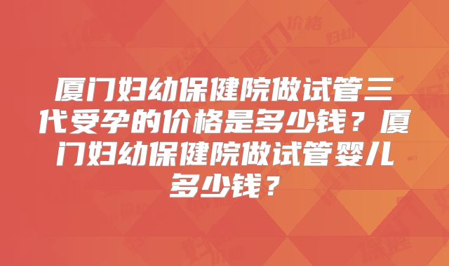 厦门妇幼保健院做试管三代受孕的价格是多少钱？厦门妇幼保健院做试管婴儿多少钱？