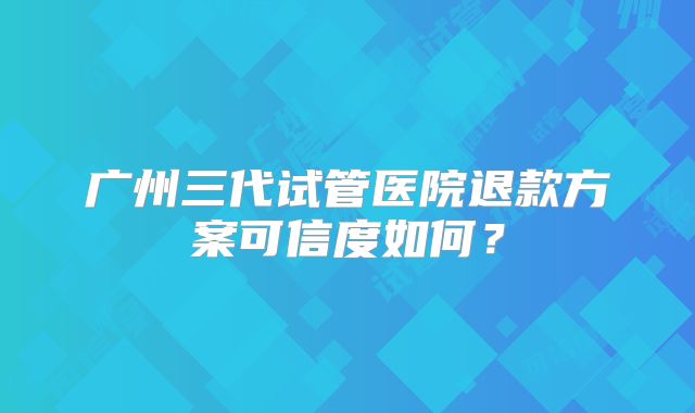广州三代试管医院退款方案可信度如何？