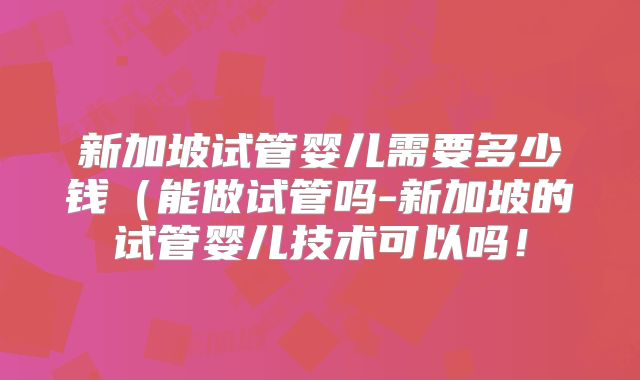 新加坡试管婴儿需要多少钱(能做试管吗-新加坡的试管婴儿技术可以吗!