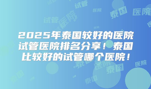 2025年泰国较好的医院试管医院排名分享!泰国比较好的试管哪个医院!
