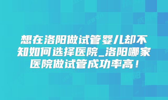 想在洛阳做试管婴儿却不知如何选择医院_洛阳哪家医院做试管成功率高！