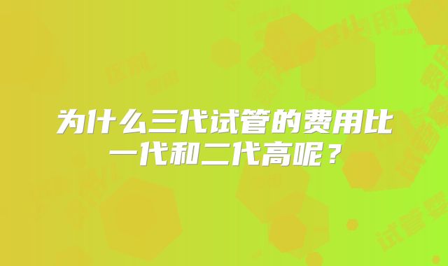 为什么三代试管的费用比一代和二代高呢?