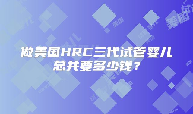 做美国HRC三代试管婴儿总共要多少钱？