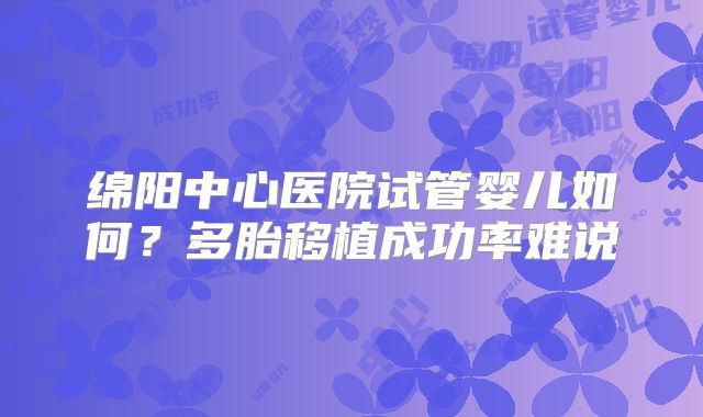 绵阳中心医院试管婴儿如何?多胎移植成功率难说