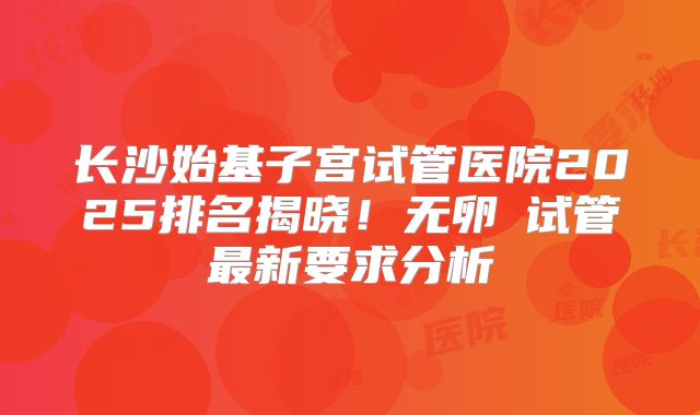 长沙始基子宫试管医院2025排名揭晓！无卵�试管最新要求分析