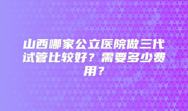 山西哪家公立医院做三代试管比较好？需要多少费用？