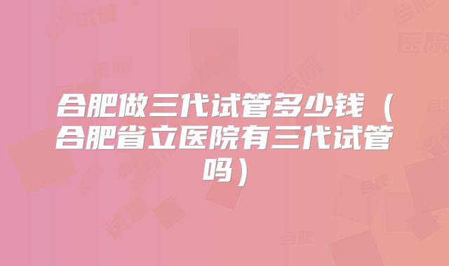 合肥做三代试管多少钱（合肥省立医院有三代试管吗）