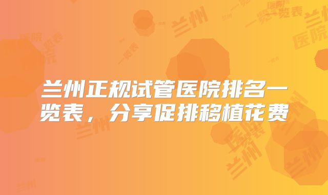 兰州正规试管医院排名一览表,分享促排移植花费