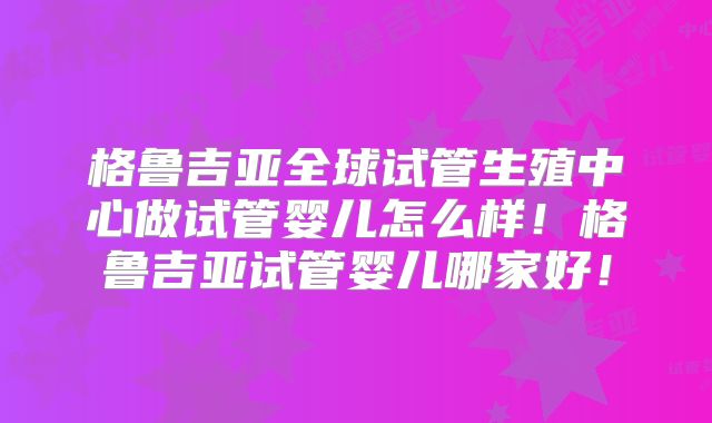 格鲁吉亚全球试管生殖中心做试管婴儿怎么样！格鲁吉亚试管婴儿哪家好！
