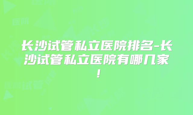 长沙试管私立医院排名-长沙试管私立医院有哪几家！