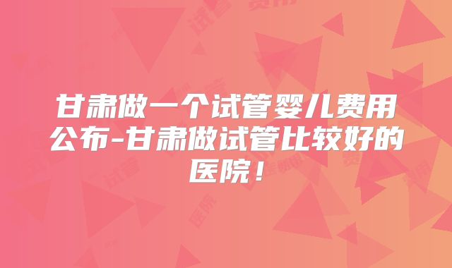 甘肃做一个试管婴儿费用公布-甘肃做试管比较好的医院！