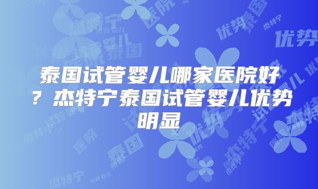 泰国试管婴儿哪家医院好？杰特宁泰国试管婴儿优势明显