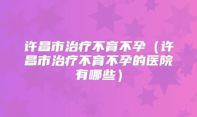 许昌市治疗不育不孕（许昌市治疗不育不孕的医院有哪些）