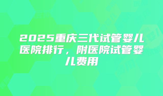 2025重庆三代试管婴儿医院排行，附医院试管婴儿费用