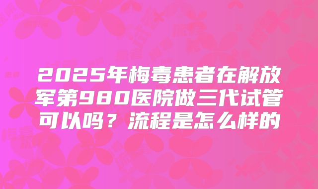 2025年梅毒患者在解放军第980医院做三代试管可以吗？流程是怎么样的