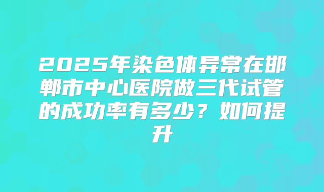 2025年染色体异常在邯郸市中心医院做三代试管的成功率有多少？如何提升
