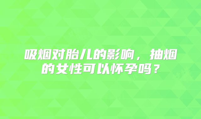 吸烟对胎儿的影响，抽烟的女性可以怀孕吗？
