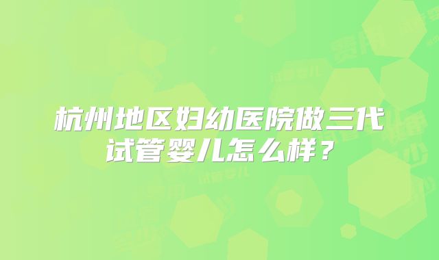 杭州地区妇幼医院做三代试管婴儿怎么样？