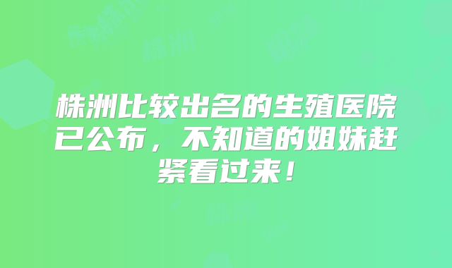 株洲比较出名的生殖医院已公布,不知道的姐妹赶紧看过来!