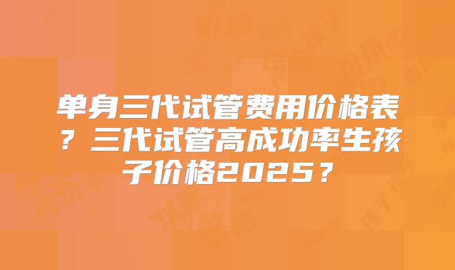 单身三代试管费用价格表?三代试管高成功率生孩子价格2025?